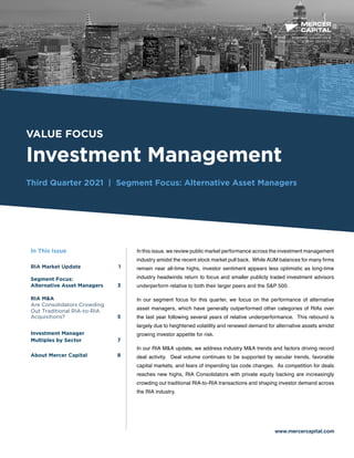 BUSINESS VALUATION &
FINANCIAL ADVISORY SERVICES
VALUE FOCUS
Investment Management
Third Quarter 2021 | Segment Focus: Alternative Asset Managers
www.mercercapital.com
In this issue, we review public market performance across the investment management
industry amidst the recent stock market pull back. While AUM balances for many firms
remain near all-time highs, investor sentiment appears less optimistic as long-time
industry headwinds return to focus and smaller publicly traded investment advisors
underperform relative to both their larger peers and the S&P 500.
In our segment focus for this quarter, we focus on the performance of alternative
asset managers, which have generally outperformed other categories of RIAs over
the last year following several years of relative underperformance. This rebound is
largely due to heightened volatility and renewed demand for alternative assets amidst
growing investor appetite for risk.
In our RIA M&A update, we address industry M&A trends and factors driving record
deal activity. Deal volume continues to be supported by secular trends, favorable
capital markets, and fears of impending tax code changes. As competition for deals
reaches new highs, RIA Consolidators with private equity backing are increasingly
crowding out traditional RIA-to-RIA transactions and shaping investor demand across
the RIA industry.
In This Issue
RIA Market Update 1
Segment Focus:
Alternative Asset Managers	 3
RIA MA
Are Consolidators Crowding
Out Traditional RIA-to-RIA
Acquisitions?5
Investment Manager
Multiples by Sector 7	

About Mercer Capital	 8
 