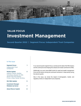 BUSINESS VALUATION &
FINANCIAL ADVISORY SERVICES
VALUE FOCUS
Investment Management
Second Quarter 2022 | Segment Focus: Independent Trust Companies
www.mercercapital.com
In our second quarter segment focus, we discuss the state of the RIA industry
and the continued tumult shaping the outlook and investor sentiment for RIAs.
Additionally, we cover recent M&A trends for asset and wealth management
firms and the factors driving the continued momentum in deal activity during
the second quarter.
Also in this issue, we review the impact of demographic, market, and
regulatory trends on independent trust companies.
In This Issue
Segment Focus: 1
Independent Trust
Companies 
Market Update 3
Industry Trends: Another
Tumultuous Quarter for RIA
Stocks Puts the Industry
Firmly in Bear Market Territory 
RIA MA Update5
Investment Manager
Multiples by Sector	 7
About Mercer Capital	 8
 
