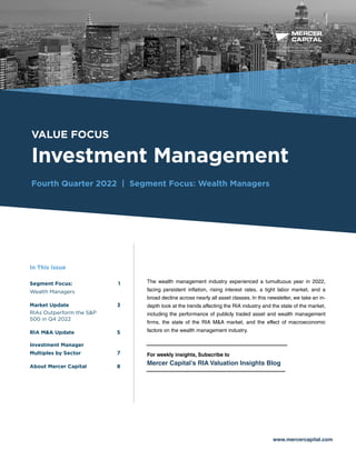 BUSINESS VALUATION &
FINANCIAL ADVISORY SERVICES
VALUE FOCUS
Investment Management
Fourth Quarter 2022 | Segment Focus: Wealth Managers
www.mercercapital.com
The wealth management industry experienced a tumultuous year in 2022,
facing persistent inflation, rising interest rates, a tight labor market, and a
broad decline across nearly all asset classes. In this newsletter, we take an in-
depth look at the trends affecting the RIA industry and the state of the market,
including the performance of publicly traded asset and wealth management
firms, the state of the RIA M&A market, and the effect of macroeconomic
factors on the wealth management industry.
For weekly insights, Subscribe to
Mercer Capital’s RIA Valuation Insights Blog
In This Issue
Segment Focus: 1
Wealth Managers 
Market Update 3
RIAs Outperform the SP
500 in Q4 2022
RIA MA Update5
Investment Manager
Multiples by Sector	 7
About Mercer Capital	 8
 