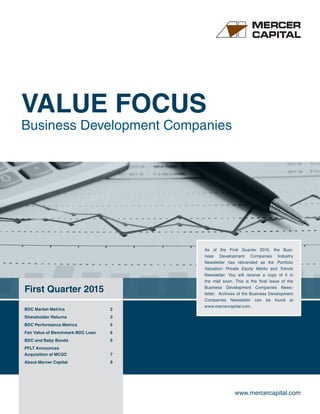 www.mercercapital.com
First Quarter 2015
VALUE FOCUS
Business Development Companies
As of the First Quarter 2015, the Busi-
ness Development Companies Industry
Newsletter has rebranded as the Portfolio
Valuation: Private Equity Marks and Trends
Newsletter. You will receive a copy of it in
the mail soon. This is the final issue of the
Business Development Companies News-
letter. Archives of the Business Development
Companies Newsletter can be found at
www.mercercapital.com.
BDC Market Metrics 2
Shareholder Returns 3
BDC Performance Metrics 5
Fair Value of Benchmark BDC Loan 6
BDC and Baby Bonds 6
PFLT Announces
Acquisition of MCGC 7
About Mercer Capital 9
 
