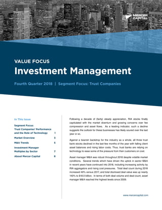 BUSINESS VALUATION &
FINANCIAL ADVISORY SERVICES
VALUE FOCUS
Investment Management
Fourth Quarter 2018 | Segment Focus: Trust Companies
www.mercercapital.com
Following a decade of (fairly) steady appreciation, RIA stocks finally
capitulated with the market downturn and growing concerns over fee
compression and asset flows. As a leading indicator, such a decline
suggests the outlook for these businesses has likely soured over the last
year or so.
Against a bearish backdrop for the industry as a whole, all three trust
bank stocks declined in the last few months of the year with falling client
asset balances and rising labor costs. Thus, trust banks are relying on
technology to ease some of the pressure from their customers on cost.
Asset manager M&A was robust throughout 2018 despite volatile market
conditions. Several trends which have driven the uptick in sector M&A
in recent years have continued into 2018, including increasing activity by
RIA aggregators and rising cost pressures. Total deal count during 2018
increased 49% versus 2017, and total disclosed deal value was up nearly
140% to $18.0 billion. In terms of both deal volume and deal count, asset
manager M&A reached the highest levels since 2009.
In This Issue
Segment Focus:
Trust Companies’ Performance
and the Role of Technology	 1
Market Overview	 3
MA Trends	 5
Investment Manager
Multiples by Sector	 7
About Mercer Capital	 8
 
