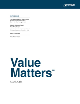IN THIS ISSUE
The Level of Value: Why Estate Planners
Need to Understand This Critical
Element of a Buy-Sell Agreement
Personal Productivity Corner:
More Things Google
Articles of Interest from Around the Web
Mercer Capital News
About Mercer Capital
Value
Matters
TM
Issue No. 1, 2013
 