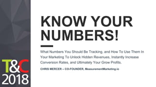 KNOW YOUR
NUMBERS!
What Numbers You Should Be Tracking, and How To Use Them In
Your Marketing To Unlock Hidden Revenues, Instantly Increase
Conversion Rates, and Ultimately Your Grow Profits.
CHRIS MERCER – CO-FOUNDER, MeasurementMarketing.io
 