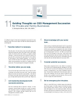 It is difficult to begin to think about management succession for many
business owners who need to begin. Consider the following thoughts as
a starting point.
1 Transition before it is necessary.
Over the years, I’ve seen many, many successful closely held
and family businesses where the founder and/or CEO simply
would not yield the title and function to capable younger
managers. I could tell many stories of CEOs who hang on too
long who fail to provide growth opportunities for their children
in the business or their younger managers. In a number of
cases, the CEO has died in the saddle, leaving the company
without strong leadership and without an organized plan for
succession. The results range from disruption to disaster.
2	 Transition before you are ready.
If you wait for that magic moment when you are “ready” to make
a transition, the moment may never come. There are always
things to be done and reasons to procrastinate. But when it
is too late, it is too late. Do you need to let go, or to begin to let
go, or to begin planning about when you will let go? Begin now.
3	 Link leadership development with
succession planning.
Over time, leadership skills are gained or emerge. In many
companies, natural leaders emerge for a variety of reasons.
The long-range process of leadership development for key
persons in any company provides valuable input into the
management succession process.
Guiding Thoughts on CEO Management Succession
for Private and Family Businesses
Z. Christopher Mercer, ASA, CFA, ABAR
4	 Share knowledge with your senior
team.
Call it coaching or leadership development, but it is a good idea
to be in an active process of sharing knowledge and experience
with the senior members of management from which will likely
come the new CEO. Travel together, meet with clients together,
go to meetings together, and so on. As CEO, you may be older
than most of the members of your team. They need to learn
from your experiences, and you need to learn from theirs. It is
through this process that you become comfortable with each
other and with your ultimate decision for successor CEO.
5	 Consider potential successors.
Most private companies tend to look within for successors,
so it is good to be evaluating potential candidates for the new
CEO. If you are in a process of evaluating, you can give special
projects or assignments to the various candidates along the
way. At some point, hopefully, the choice becomes clear. At
some point, hopefully, you and your board of directors must
decide on one candidate to lead the business. When you feel
the time is right, then make the decision.
6	 Set an emergency plan into place.
While an owner/CEO may be healthy, happy and productive,
bad things happen to healthy, happy and productive people.
Every business owner needs to have a will that specifies
what will happen to his or her estate upon death. And every
business should have an emergency succession plan, even if it
is acknowledged to be temporary in nature, in the event of the
11
© 2015 ChrisMercer.net // mercercapital.com
 