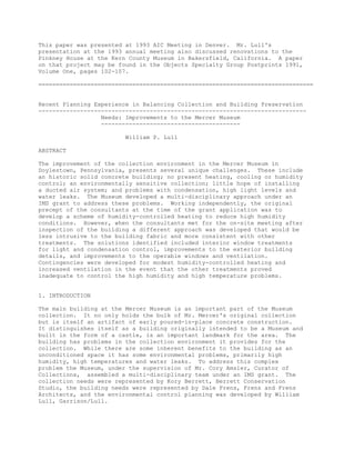 This paper was presented at 1993 AIC Meeting in Denver. Mr. Lull's
presentation at the 1993 annual meeting also discussed renovations to the
Pinkney House at the Kern County Museum in Bakersfield, California. A paper
on that project may be found in the Objects Specialty Group Postprints 1991,
Volume One, pages 102-107.
===============================================================================
Recent Planning Experience in Balancing Collection and Building Preservation
-----------------------------------------------------------------------------
Needs: Improvements to the Mercer Museum
----------------------------------------
William P. Lull
ABSTRACT
The improvement of the collection environment in the Mercer Museum in
Doylestown, Pennsylvania, presents several unique challenges. These include
an historic solid concrete building; no present heating, cooling or humidity
control; an environmentally sensitive collection; little hope of installing
a ducted air system; and problems with condensation, high light levels and
water leaks. The Museum developed a multi-disciplinary approach under an
IMS grant to address these problems. Working independently, the original
precept of the consultants at the time of the grant application was to
develop a scheme of humidity-controlled heating to reduce high humidity
conditions. However, when the consultants met for the on-site meeting after
inspection of the building a different approach was developed that would be
less intrusive to the building fabric and more consistent with other
treatments. The solutions identified included interior window treatments
for light and condensation control, improvements to the exterior building
details, and improvements to the operable windows and ventilation.
Contingencies were developed for modest humidity-controlled heating and
increased ventilation in the event that the other treatments proved
inadequate to control the high humidity and high temperature problems.
1. INTRODUCTION
The main building at the Mercer Museum is an important part of the Museum
collection. It no only holds the bulk of Mr. Mercer's original collection
but is itself an artifact of early poured-in-place concrete construction.
It distinguishes itself as a building originally intended to be a Museum and
built in the form of a castle, is an important landmark for the area. The
building has problems in the collection environment it provides for the
collection. While there are some inherent benefits to the building as an
unconditioned space it has some environmental problems, primarily high
humidity, high temperatures and water leaks. To address this complex
problem the Museum, under the supervision of Mr. Cory Amsler, Curator of
Collections, assembled a multi-disciplinary team under an IMS grant. The
collection needs were represented by Kory Berrett, Berrett Conservation
Studio, the building needs were represented by Dale Frens, Frens and Frens
Architects, and the environmental control planning was developed by William
Lull, Garrison/Lull.
 