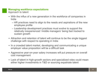 Managing workforce expectations
Approach to talent
 With the influx of a new generation in the workforce of companies in
   India
    – HR practices need to align to the needs and aspirations of the new
      employee profile
    – Leadership development practices must evolve to support the
      relatively inexperienced ‘middle managers’ being fast tracked to
      sustain growth
 Attraction and retention of talent will continue to be the single biggest
   challenge with respect to operating in India
 In a crowded talent market, developing and communicating a unique
   employer value proposition will be a difficult task
 Aggressive year-on-year salary increases will put pressure on overall
   cost management
 Lack of talent in high-growth sectors and specialized roles could mean
   either higher investments in T&D or sourcing expatriate talent

Mercer                                                                        10
 