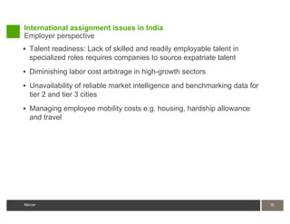 International assignment issues in India
Employer perspective
 Talent readiness: Lack of skilled and readily employable talent in
  specialized roles requires companies to source expatriate talent
 Diminishing labor cost arbitrage in high-growth sectors

 Unavailability of reliable market intelligence and benchmarking data for
  tier 2 and tier 3 cities
 Managing employee mobility costs e.g. housing, hardship allowance
  and travel




Mercer                                                                       19
 