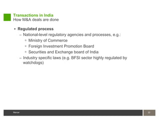 Transactions in India
How M&A deals are done

 Regulated process
     – National-level regulatory agencies and processes, e.g.:
         Ministry of Commerce
         Foreign Investment Promotion Board
         Securities and Exchange board of India
     – Industry specific laws (e.g. BFSI sector highly regulated by
       watchdogs)




Mercer                                                                22
 