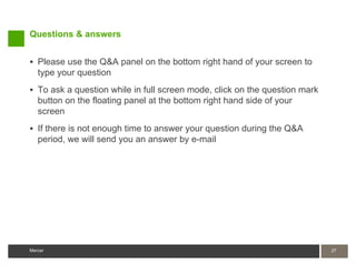 Questions & answers


 Please use the Q&A panel on the bottom right hand of your screen to
   type your question
 To ask a question while in full screen mode, click on the question mark
   button on the floating panel at the bottom right hand side of your
   screen
 If there is not enough time to answer your question during the Q&A
   period, we will send you an answer by e-mail




Mercer                                                                      27
 