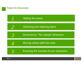 Topics for discussion




         1     Setting the scene


         2     Attracting and retaining talent


         3     Governance: The ‘people’ dimension


         4     Moving critical staff into India


         5     Ensuring the success of your expansion

Mercer                                                  2
 