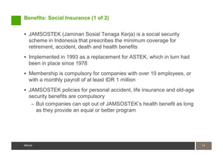 Benefits: Social Insurance (1 of 2)


   JAMSOSTEK (Jaminan Sosial Tenaga Kerja) is a social security
   scheme in Indonesia that prescribes the minimum coverage for
   retirement, accident, death and health benefits
   Implemented in 1993 as a replacement for ASTEK, which in turn had
   been in place since 1978
   Membership is compulsory for companies with over 10 employees, or
   with a monthly payroll of at least IDR 1 million
   JAMSOSTEK policies for personal accident, life insurance and old-age
   security benefits are compulsory
    – But companies can opt out of JAMSOSTEK’s health benefit as long
      as they provide an equal or better program




Mercer                                                                    13
                                                                          13
Mercer
 