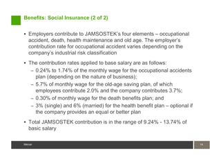 Benefits: Social Insurance (2 of 2)


   Employers contribute to JAMSOSTEK’s four elements – occupational
   accident, death, health maintenance and old age. The employer’s
   contribution rate for occupational accident varies depending on the
   company’s industrial risk classification
   The contribution rates applied to base salary are as follows:
    – 0.24% to 1.74% of the monthly wage for the occupational accidents
      plan (depending on the nature of business);
    – 5.7% of monthly wage for the old-age saving plan, of which
      employees contribute 2.0% and the company contributes 3.7%;
    – 0.30% of monthly wage for the death benefits plan; and
    – 3% (single) and 6% (married) for the health benefit plan – optional if
      the company provides an equal or better plan
   Total JAMSOSTEK contribution is in the range of 9.24% - 13.74% of
   basic salary

Mercer                                                                         14
                                                                               14
Mercer
 