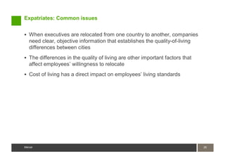 Expatriates: Common issues


   When executives are relocated from one country to another, companies
   need clear, objective information that establishes the quality-of-living
   differences between cities
   The differences in the quality of living are other important factors that
   affect employees’ willingness to relocate
   Cost of living has a direct impact on employees’ living standards




Mercer                                                                         26
                                                                               26
Mercer
 