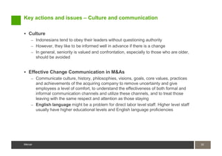 Key actions and issues – Culture and communication

   Culture
     – Indonesians tend to obey their leaders without questioning authority
     – However, they like to be informed well in advance if there is a change
     – In general, seniority is valued and confrontation, especially to those who are older,
         should be avoided


   Effective Change Communication in M&As
     – Communicate culture, history, philosophies, visions, goals, core values, practices
       and achievements of the acquiring company to remove uncertainty and give
       employees a level of comfort, to understand the effectiveness of both formal and
       informal communication channels and utilize these channels, and to treat those
       leaving with the same respect and attention as those staying
     – English language might be a problem for direct labor level staff. Higher level staff
       usually have higher educational levels and English language proficiencies




Mercer                                                                                         32
                                                                                               32
Mercer
 