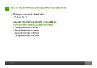 Next in the Breaking Down Borders webcast series

    Doing business in Australia
    27 April 2011

    Access recordings of past webcasts on
    www.mercer.com/breakingdownborders
    - Doing business in India
    - Doing business in Japan
    - Doing business in China
    - Doing business in Korea




Mercer                                             37
                                                   37
Mercer
 