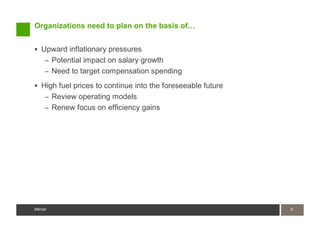 Organizations need to plan on the basis of…


   Upward inflationary pressures
    – Potential impact on salary growth
    – Need to target compensation spending

   High fuel prices to continue into the foreseeable future
    – Review operating models
    – Renew focus on efficiency gains




Mercer                                                        6
                                                              6
Mercer
 