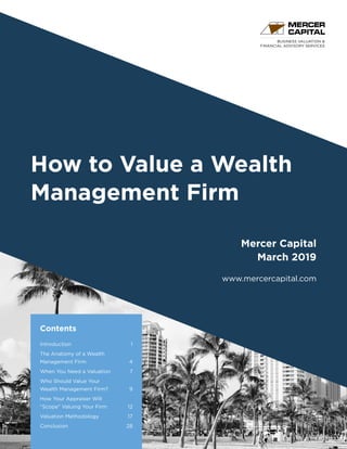 BUSINESS VALUATION &
FINANCIAL ADVISORY SERVICES
How to Value a Wealth
Management Firm
Mercer Capital
March 2019
www.mercercapital.com
Contents
Introduction	 1
The Anatomy of a Wealth
Management Firm	 4
When You Need a Valuation 	 7
Who Should Value Your
Wealth Management Firm?	 9
How Your Appraiser Will
“Scope” Valuing Your Firm	 12
Valuation Methodology	 17
Conclusion	 28
 