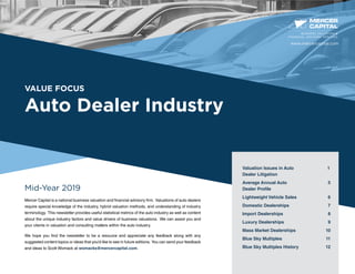 VALUE FOCUS
Auto Dealer Industry
Mid-Year 2019
Mercer Capital is a national business valuation and financial advisory firm. Valuations of auto dealers
require special knowledge of the industry, hybrid valuation methods, and understanding of industry
terminology. This newsletter provides useful statistical metrics of the auto industry as well as content
about the unique industry factors and value drivers of business valuations. We can assist you and
your clients in valuation and consulting matters within the auto industry.
We hope you find the newsletter to be a resource and appreciate any feedback along with any
suggested content topics or ideas that you’d like to see in future editions. You can send your feedback
and ideas to Scott Womack at womacks@mercercapital.com.
BUSINESS VALUATION &
FINANCIAL ADVISORY SERVICES
Valuation Issues in Auto 1
Dealer Litigation
Average Annual Auto 5
Dealer Profile	
Lightweight Vehicle Sales	 6
Domestic Dealerships	 7
Import Dealerships	 8
Luxury Dealerships	 9
Mass Market Dealerships 	 10
Blue Sky Multiples	 11
Blue Sky Multiples History	 12
www.mercercapital.com
 