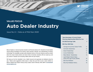 VALUE FOCUS
Auto Dealer Industry
Issue No. 6 | Data as of Mid-Year 2020
Mercer Capital is a national business valuation and financial advisory firm.Valuations of auto dealers
require special knowledge of the industry, hybrid valuation methods, and understanding of industry
terminology.This newsletter provides useful statistical metrics of the auto industry as well as content
about the unique industry factors and value drivers of business valuations. We can assist you and
your clients in valuation and consulting matters within the auto industry.
We hope you find this newsletter to be a helpful resource and appreciate any feedback along the
way. Please send suggested content topics or ideas that you’d like to see in future editions to
Mercer Capital’s Auto Dealer Industry Group Leader, Scott A. Womack, ASA, MAFF at womacks@
mercercapital.com.
BUSINESS VALUATION &
FINANCIAL ADVISORY SERVICES
Take Advantage of Current Estate
Planning Opportunities While You Can 1
Q3 2020 Earnings Calls	  6
Mid-Year 2020 Data
Average Annual Auto Dealer Profile	 11
Domestic Dealerships	 12
Import Dealerships	 13
Luxury Dealerships	 14
Mass Market	 Dealerships	 15
Light Weight Vehicle Sales:
Autos And Light Trucks (SAAR)	 16
Blue Sky Multiples	 18
Blue Sky Multiples History	 19
www.mercercapital.com
 