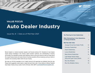 VALUE FOCUS
Auto Dealer Industry
Issue No. 8 | Data as of Mid-Year 2021
Mercer Capital is a national business valuation and financial advisory firm. Valuations of auto dealers
require special knowledge of the industry, hybrid valuation methods, and understanding of industry
terminology.This newsletter provides useful statistical metrics of the auto industry as well as content about
the unique industry factors and value drivers of business valuations. We can assist you and your clients in
valuation and consulting matters within the auto industry.
We hope you find this newsletter to be a helpful resource and appreciate any feedback along the way.
Please send suggested content topics or ideas that you’d like to see in future editions to Mercer Capital’s
Auto Dealer Industry Group Leader, Scott A. Womack, ASA, MAFF at womacks@mercercapital.com.
BUSINESS VALUATION &
FINANCIAL ADVISORY SERVICES
Tax Planning for Auto Dealerships 1
MA, Reinvesting in Core Operations,
or Paying Dividends	 7
Mid-Year 2021 Data
Average Annual Auto Dealer Profile	 12
Domestic Dealerships	 13
Import Dealerships	 14
Luxury Dealerships	 15
Mass Market Dealerships	 16
Light Weight Vehicle Sales:
Autos And Light Trucks (SAAR)	 17
Blue Sky Multiples	 18
Blue Sky Multiples History	 19
www.mercercapital.com
 