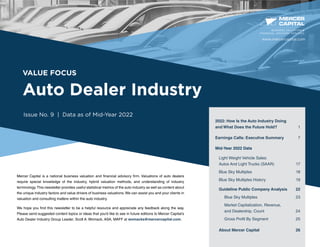 VALUE FOCUS
Auto Dealer Industry
Issue No. 9 | Data as of Mid-Year 2022
Mercer Capital is a national business valuation and financial advisory firm. Valuations of auto dealers
require special knowledge of the industry, hybrid valuation methods, and understanding of industry
terminology.This newsletter provides useful statistical metrics of the auto industry as well as content about
the unique industry factors and value drivers of business valuations. We can assist you and your clients in
valuation and consulting matters within the auto industry.
We hope you find this newsletter to be a helpful resource and appreciate any feedback along the way.
Please send suggested content topics or ideas that you’d like to see in future editions to Mercer Capital’s
Auto Dealer Industry Group Leader, Scott A. Womack, ASA, MAFF at womacks@mercercapital.com.
BUSINESS VALUATION &
FINANCIAL ADVISORY SERVICES
2022: How Is the Auto Industry Doing
and What Does the Future Hold? 1
Earnings Calls: Executive Summary	 7
Mid-Year 2022 Data
Light Weight Vehicle Sales:
Autos And Light Trucks (SAAR)	17
Blue Sky Multiples	 18
Blue Sky Multiples History	 19
Guideline Public Company Analysis	 22
Blue Sky Multiples	 23
Market Capitalization, Revenue,
and Dealership, Count	 24
Gross Profit By Segment	 25
About Mercer Capital	 26
www.mercercapital.com
 