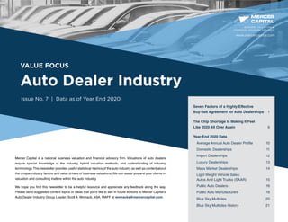 VALUE FOCUS
Auto Dealer Industry
Issue No. 7 | Data as of Year End 2020
Mercer Capital is a national business valuation and financial advisory firm. Valuations of auto dealers
require special knowledge of the industry, hybrid valuation methods, and understanding of industry
terminology.This newsletter provides useful statistical metrics of the auto industry as well as content about
the unique industry factors and value drivers of business valuations. We can assist you and your clients in
valuation and consulting matters within the auto industry.
We hope you find this newsletter to be a helpful resource and appreciate any feedback along the way.
Please send suggested content topics or ideas that you’d like to see in future editions to Mercer Capital’s
Auto Dealer Industry Group Leader, Scott A. Womack, ASA, MAFF at womacks@mercercapital.com.
BUSINESS VALUATION &
FINANCIAL ADVISORY SERVICES
Seven Factors of a Highly Effective
Buy-Sell Agreement for Auto Dealerships 1
The Chip Shortage Is Making It Feel
Like 2020 All Over Again	 6
Year-End 2020 Data
Average Annual Auto Dealer Profile	 10
Domestic Dealerships	 11
Import Dealerships	 12
Luxury Dealerships	 13
Mass Market Dealerships	 14
Light Weight Vehicle Sales:
Autos And Light Trucks (SAAR)	 15
Public Auto Dealers	 16
Public Auto Manufacturers	 18
Blue Sky Multiples	 20
Blue Sky Multiples History	 21
www.mercercapital.com
 