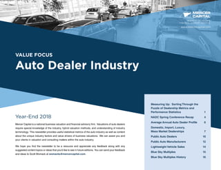 VALUE FOCUS
Auto Dealer Industry
Year-End 2018
Mercer Capital is a national business valuation and financial advisory firm. Valuations of auto dealers
require special knowledge of the industry, hybrid valuation methods, and understanding of industry
terminology. This newsletter provides useful statistical metrics of the auto industry as well as content
about the unique industry factors and value drivers of business valuations. We can assist you and
your clients in valuation and consulting matters within the auto industry.
We hope you find the newsletter to be a resource and appreciate any feedback along with any
suggested content topics or ideas that you’d like to see in future editions. You can send your feedback
and ideas to Scott Womack at womacks@mercercapital.com.
BUSINESS VALUATION &
FINANCIAL ADVISORY SERVICES
Measuring Up: Sorting Through the
Puzzle of Dealership Metrics and 	
Performance Statistics	 1
NADC Spring Conference Recap	 4
Average Annual Auto Dealer Profile	 6
Domestic, Import, Luxury,
Mass Market Dealerships	 7
Public Auto Dealers	 10
Public Auto Manufacturers	 12
Lightweight Vehicle Sales 	 14
Blue Sky Multiples	 15
Blue Sky Multiples History	 16
www.mercercapital.com
 