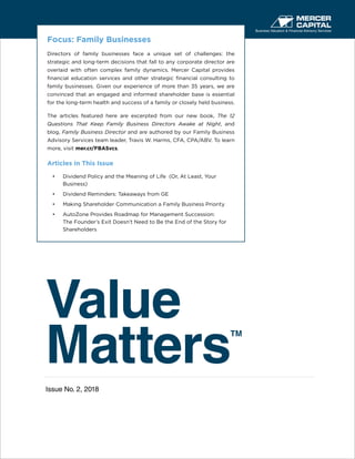 Value
Matters
TM
Issue No. 2, 2018
Business Valuation & Financial Advisory Services
Focus: Family Businesses
Directors of family businesses face a unique set of challenges: the
strategic and long-term decisions that fall to any corporate director are
overlaid with often complex family dynamics. Mercer Capital provides
financial education services and other strategic financial consulting to
family businesses. Given our experience of more than 35 years, we are
convinced that an engaged and informed shareholder base is essential
for the long-term health and success of a family or closely held business.
The articles featured here are excerpted from our new book, The 12
Questions That Keep Family Business Directors Awake at Night, and
blog, Family Business Director and are authored by our Family Business
Advisory Services team leader, Travis W. Harms, CFA, CPA/ABV. To learn
more, visit mer.cr/FBASvcs.
Articles in This Issue
•	 Dividend Policy and the Meaning of Life (Or, At Least, Your
Business)
•	 Dividend Reminders: Takeaways from GE
•	 Making Shareholder Communication a Family Business Priority
•	 AutoZone Provides Roadmap for Management Succession:
The Founder’s Exit Doesn’t Need to Be the End of the Story for
Shareholders
 