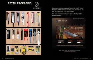 800-221-5202 www.mercercutlery.com 3332 sales@mercercutlery.com32 sales@mercercutlery.com
®
RETAIL PACKAGING
Our website contains many useful features like How-To Videos,
Knife Care, Sell Sheets, and the latest press releases. You can
also get a digital copy of the latest catalog.
Visit us at www.mercercutlery.com to take advantage of this
excellent resource.
 