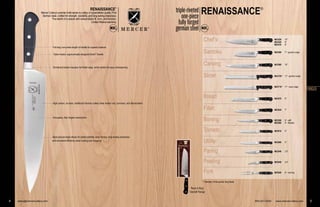 Chef’s
Santoku
Carving
Slicer
Bread
Fillet
Boning
Tomato
Utility
Paring
Peeling
Fork
'Ready to Hang'
Clamshell Package
RENAISSANCE®
triple-riveted
one-piece
fully forged
german steel
4 sales@mercercutlery.com 800-221-5202 www.mercercutlery.com 5
* Stamped, three-quarter tang blade
RENAISSANCE®
Mercer Cutlery’s premier knife series is cutlery of unparalleled quality. Fine
German steel, crafted for strength, durability, and long-lasting sharpness.
The rebirth of a classic with extraordinary fit, form, and function.
Limited lifetime warranty.
Shortened bolster exposes full blade edge, which allows for easy resharpening
One-piece, fully forged construction
High carbon, no-stain, traditional German cutlery steel resists rust, corrosion, and discoloration
Taper-ground edge allows for added stability, easy honing, long-lasting sharpness
and increased efficiency when cutting and chopping
Triple-riveted, ergonomically designed Delrin®
handle
Chef’s
Santoku
Carving
Slicer
Bread
Fillet
Boning
Tomato
Utility
Paring
Peeling
Fork
'Ready to Hang'
lamshell Package
®®®®®®®®®®®®®®®®®®®®®®
800-221-5202 www.mercercutlery.com 5
* Stamped, three-quarter tang blade
'
C
Full tang runs entire length of handle for superior balance
FORGED
M23530 10"
M23520 9"
M23510 8"
M23590 7" –granton edge
M23580 10"
M23720* 11" –granton edge
M23710* 11" –wavy edge
M23570 8"
M23630 7"
M23550 6" –stiff
M23560 6" –flexible
M23610 5"
M23600 5"
M23540 3.5"
M23640 2.5"
M23620 6" –carving
Mercer Cutlery’s p
German steel, c
The reb
Shorte
One-pi
High c
Taper-g
and inc
Triple-
Full tan
 