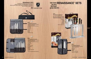 800-221-5202 www.mercercutlery.com 7
FORGED
M21950
4-Pc. Renaissance®
Starter Set
• Heavy-duty roll is lightweight and resistant to
abrasions, tears, and scuffs
Set includes:
3-Pocket Roll
3.5" Paring
5" Utility
7" Santoku –granton edge
• Packed in a color gift box
M23500
6-Pc. Renaissance®
Knife Block Set
11 ¼" x 3 ½" x 9 ¾" high (block only)
Sleek, modern knife block is constructed from
stainless steel and tempered glass. Easy to find
the right knife and complements any décor.
Set includes:
Knife Block
5" Utility
8" Bread
8" Chef’s
6" Boning
3.5" Paring
• Packed in a color gift box
M21850
7-Pc. Renaissance®
Knife Roll Set
• Heavy-duty roll is lightweight and resistant to
abrasions, tears, and scuffs
• Fully adjustable, detachable shoulder strap
Set includes:
7-Pocket Roll
3.5" Paring
5" Utility
6" Boning
8" Bread
8" Chef’s
10" Sharpening Steel
M21860
10-Pc. Renaissance®
Knife Case Set
• Heavy-duty roll is lightweight and resistant to
abrasions, tears, and scuffs
• Fully adjustable, detachable shoulder strap
Set includes:
10-Pocket Roll*
3.5" Paring
5" Utility
10" Sharpening Steel
6" Carving Fork
6" Boning
8" Bread
10" Carving
7" Santoku –granton edge
8" Chef’s
*Features a full-length zippered compartment
6 sales@mercercutlery.com
RENAISSANCE®
SETStriple-riveted
one-piece
fully forged
german steel
RENAISSANCE®
SETS
Convenient set configurations provide the key knives
needed in any kitchen in one simple package. Sets provide an
efficient and safe means for chefs to take their Renaissance®
tools anywhere.
Each set contains a storage solution.
from
o find
écor.
udes:
Block
Utility
read
hef’s
oning
aring
t box
M2
4-
• H
a
Se
3-
3.
5"
7"
• P
 