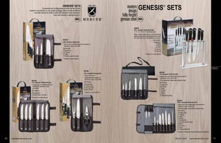 GENESIS®
SETSmodern
design
fully forged
german steel
M21800
7-Pc. Genesis®
Knife Roll Set
• Heavy-duty roll is lightweight and resistant to
abrasions, tears, and scuffs
• Fully adjustable, detachable shoulder strap
Set includes:
7-Pocket Roll
3.5" Paring
5" Utility
6" Boning
8" Bread
8" Chef’s
10" Sharpening Steel
10 sales@mercercutlery.com
GENESIS®
SETS
Convenient set configurations provide the key knives
needed in any kitchen in one simple package. Sets provide an efficient
and safe means for chefs to take their Genesis®
tools anywhere.
Each set contains a storage solution.
FORGED
M21810
10-Pc. Genesis®
Knife Case Set
• Heavy-duty roll is lightweight and resistant to
abrasions, tears, and scuffs
• Fully adjustable, detachable shoulder strap
Set includes:
10-Pocket Roll*
3.5" Paring
5" Utility
6" Boning
6" Carving Fork
7" Santoku –granton edge
8" Bread
10" Carving
8" Chef’s
10" Sharpening Steel
*Features a full-length zippered storage compartment
M21900
4-Pc. Genesis®
Carving Set
• Heavy-duty roll is
lightweight and resistant to
abrasions, tears, and scuffs
Set includes:
3-Pocket Roll
6" Carving Fork
8" Carving Knife
Kitchen Shears
• Packed in a color gift box
M21920
7-Pc. Genesis®
Steak Knife Set
• Heavy-duty roll is lightweight and
resistant to abrasions, tears,
and scuffs
Set includes:
6-Pocket Roll
6 Steak Knives –serrated
• Packed in a color gift box
M21910
4-Pc. Genesis®
Starter Set
• Heavy-duty roll is lightweight and resistant to
abrasions, tears, and scuffs
Set includes:
3-Pocket Roll
3.5" Paring
5" Utility
7" Santoku –granton edge
• Packed in a color gift box
800-221-5202 www.mercercutlery.com 11
M20000
6-Pc. Genesis®
Knife Block Set
11 ¼" x 3 ½" x 9 ¾" high (block only)
Sleek, modern knife block is constructed from
stainless steel and tempered glass. Easy to find
the right knife and complements any décor.
Set includes:
Knife Block
5" Utility
8" Bread
8" Chef’s
6" Boning
3.5" Paring
• Packed in a color gift boxPacked in a
ac ed a co o g t bo
M21910
4-Pc. Ge
• Heavy-d
abrasion
Set includ
3-Pocket
3.5" Parin
5" Utility
7" Santok
• Packed
 