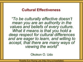“To be culturally effective doesn’t
mean you are an authority in the
values and beliefs of every culture.
What it means is that you hold a
deep respect for cultural differences
and are eager to learn, and willing to
accept, that there are many ways of
viewing the world”
Okokon O. Udo
Cultural Effectiveness
Rosetta Eun Ryong Lee (http://tiny.cc/rosettalee)
 