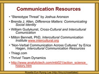 Communication Resources
• “Stereotype Threat” by Joshua Aronson
• Brenda J. Allen, Difference Matters: Communicating
Social Identity
• William Gudykunst, Cross-Cultural and Intercultural
Comunication
• Milton Bennett, PhD, Intercultural Communication
Institute www.intercultural.org
• “Non-Verbal Communication Across Cultures” by Erica
Hagen, Intercultural Communication Resources
• Thiagi.com
• Thrive! Team Dynamics
• http://www.analytictech.com/mb021/action_science_
history.htm
Rosetta Eun Ryong Lee (http://tiny.cc/rosettalee)
 
