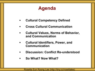 Agenda
 Cultural Competency Defined
 Cross Cultural Communication
 Cultural Values, Norms of Behavior,
and Communication
 Cultural Identifiers, Power, and
Communication
 Discussion: Conflict Re-understood
 So What? Now What?
Rosetta Eun Ryong Lee (http://tiny.cc/rosettalee)
 