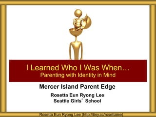 Mercer Island Parent Edge
Rosetta Eun Ryong Lee
Seattle Girls’ School
I Learned Who I Was When…
Parenting with Identity in Mind
Rosetta Eun Ryong Lee (http://tiny.cc/rosettalee)
 