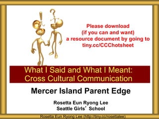 Mercer Island Parent Edge
Rosetta Eun Ryong Lee
Seattle Girls’ School
What I Said and What I Meant:
Cross Cultural Communication
Rosetta Eun Ryong Lee (http://tiny.cc/rosettalee)
Please download
(if you can and want)
a resource document by going to
tiny.cc/CCChotsheet
 