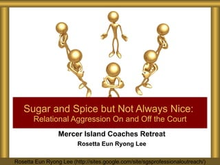 Mercer Island Coaches Retreat Rosetta Eun Ryong Lee Sugar and Spice but Not Always Nice:   Relational Aggression On and Off the Court Rosetta Eun Ryong Lee (http://sites.google.com/site/sgsprofessionaloutreach/) 