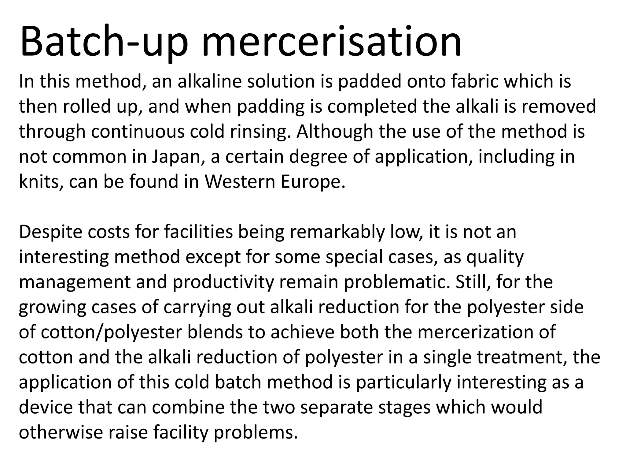 Batch-up mercerisation
In this method, an alkaline solution is padded onto fabric which is
then rolled up, and when padding is completed the alkali is removed
through continuous cold rinsing. Although the use of the method is
not common in Japan, a certain degree of application, including in
knits, can be found in Western Europe.
Despite costs for facilities being remarkably low, it is not an
interesting method except for some special cases, as quality
management and productivity remain problematic. Still, for the
growing cases of carrying out alkali reduction for the polyester side
of cotton/polyester blends to achieve both the mercerization of
cotton and the alkali reduction of polyester in a single treatment, the
application of this cold batch method is particularly interesting as a
device that can combine the two separate stages which would
otherwise raise facility problems.
 