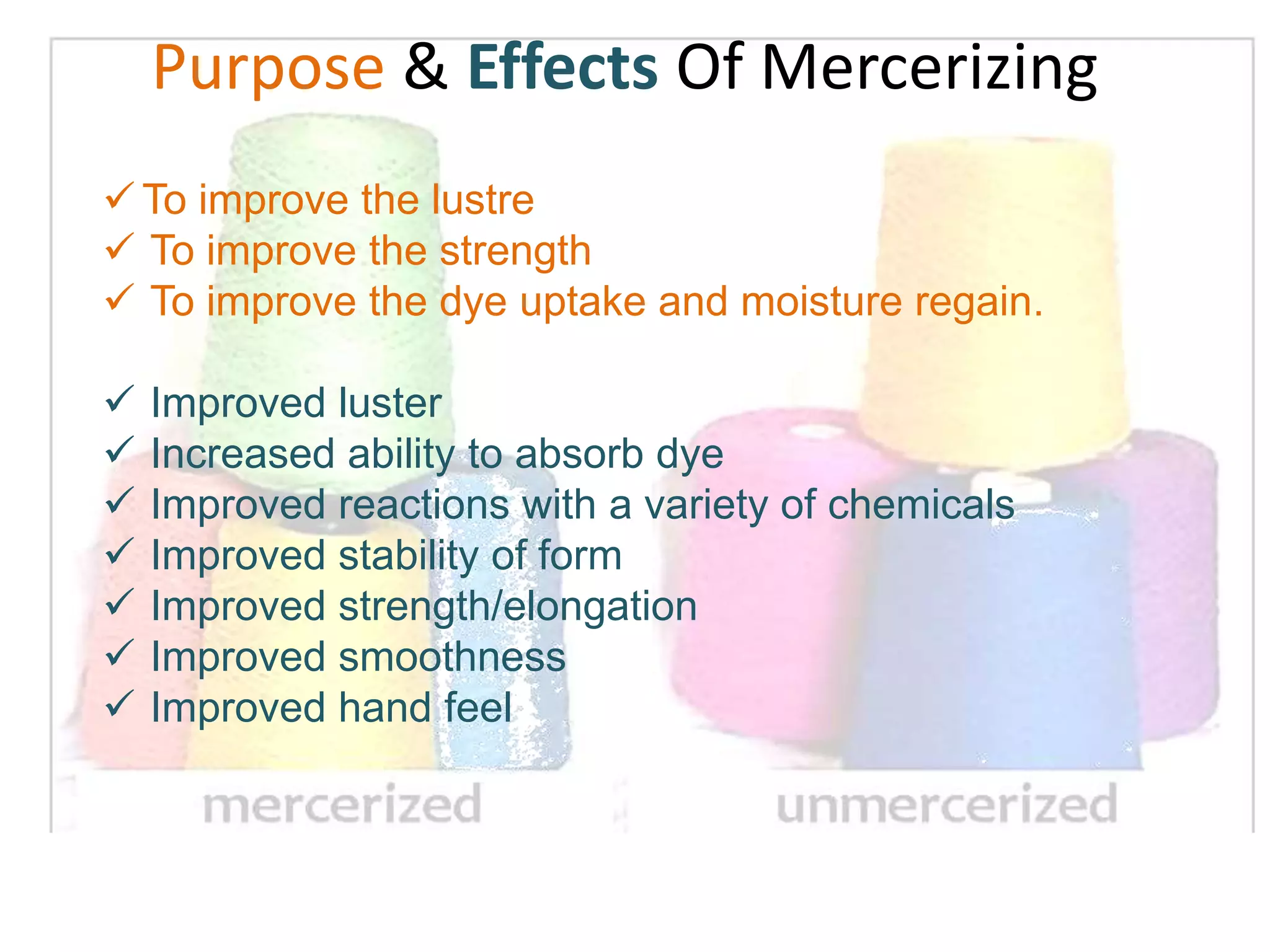  To improve the lustre
 To improve the strength
 To improve the dye uptake and moisture regain.
 Improved luster
 Increased ability to absorb dye
 Improved reactions with a variety of chemicals
 Improved stability of form
 Improved strength/elongation
 Improved smoothness
 Improved hand feel
Purpose & Effects Of Mercerizing
 