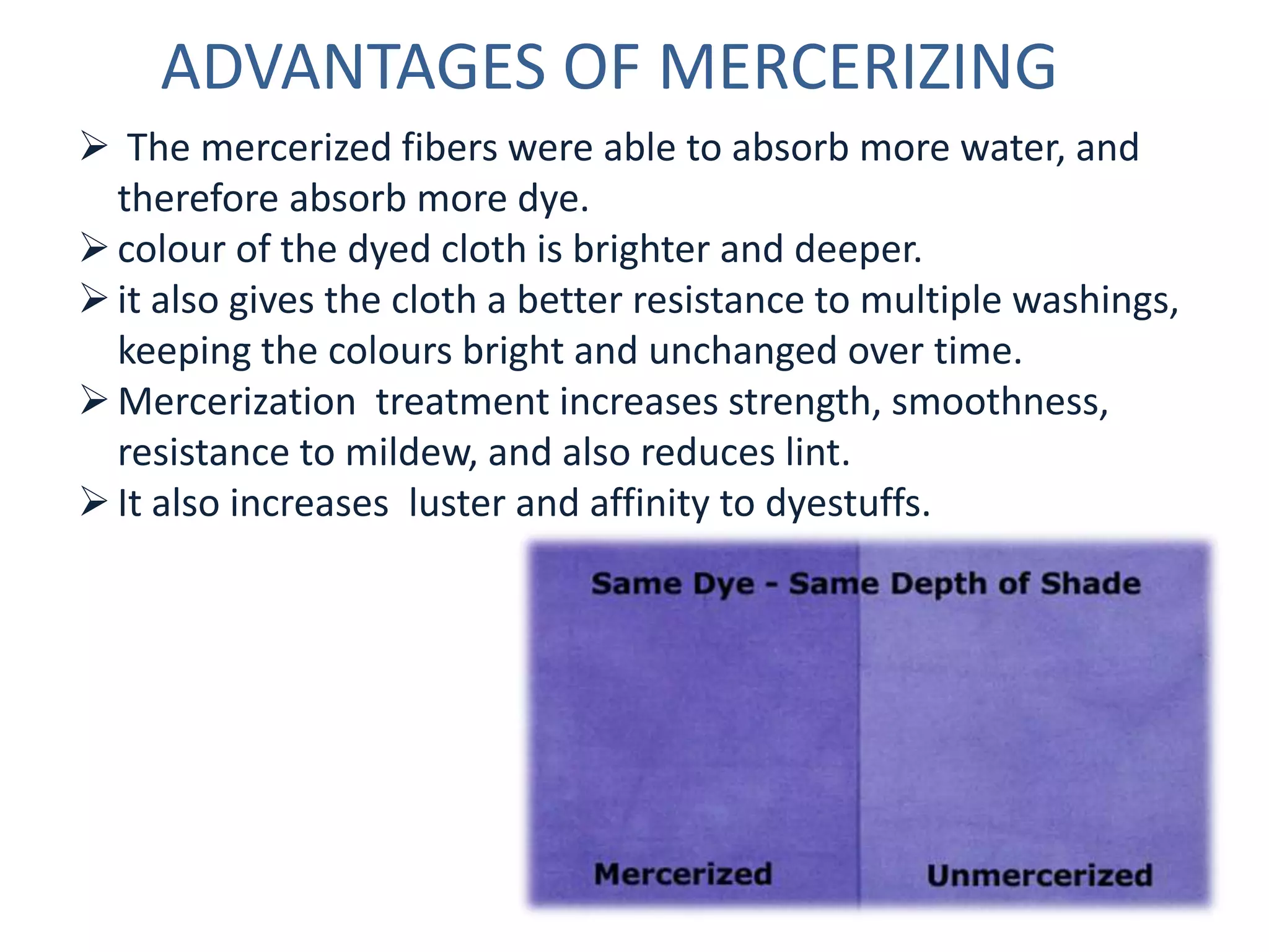 ADVANTAGES OF MERCERIZING
 The mercerized fibers were able to absorb more water, and
therefore absorb more dye.
colour of the dyed cloth is brighter and deeper.
it also gives the cloth a better resistance to multiple washings,
keeping the colours bright and unchanged over time.
Mercerization treatment increases strength, smoothness,
resistance to mildew, and also reduces lint.
It also increases luster and affinity to dyestuffs.
 