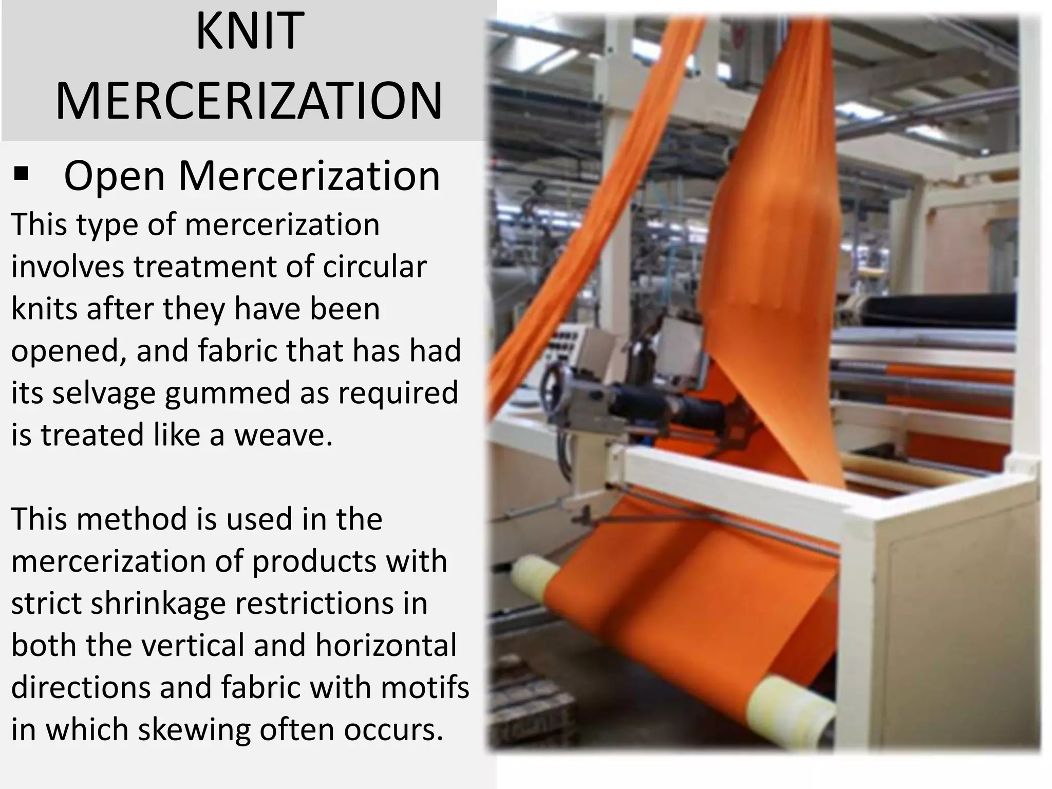 KNIT
MERCERIZATION
 Open Mercerization
This type of mercerization
involves treatment of circular
knits after they have been
opened, and fabric that has had
its selvage gummed as required
is treated like a weave.
This method is used in the
mercerization of products with
strict shrinkage restrictions in
both the vertical and horizontal
directions and fabric with motifs
in which skewing often occurs.
 