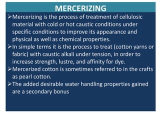 MERCERIZING
Mercerizing is the process of treatment of cellulosic
material with cold or hot caustic conditions under
specific conditions to improve its appearance and
physical as well as chemical properties.
In simple terms it is the process to treat (cotton yarns or
fabric) with caustic alkali under tension, in order to
increase strength, lustre, and affinity for dye.
Mercerized cotton is sometimes referred to in the crafts
as pearl cotton.
The added desirable water handling properties gained
are a secondary bonus.
 