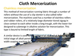 Cloth Mercerization
Chainless mercerization
This method of mercerization running fabric through a number of
rollers without the use of a clip stenter is also called roller
mercerization. The machine used has a number of stainless rollers
and rubber rollers, of a relatively-large diameter tiered zigzag in
close contact to each other inside a long trough, with the lower tier
designed to submerge in alkaline solution for mercerization. This
type is bound to limited length of fabric.
A similar device is used for the removal of most alkali following this
initial stage of alkali penetration and fabric swelling, and an open-
width soaping machine for further removal and neutralization.
 