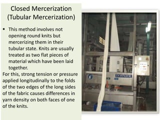 Closed Mercerization
(Tubular Mercerization)
 This method involves not
opening round knits but
mercerizing them in their
tubular state. Knits are usually
treated as two flat pieces of
material which have been laid
together.
For this, strong tension or pressure
applied longitudinally to the folds
of the two edges of the long sides
of the fabric causes differences in
yarn density on both faces of one
of the knits.
 