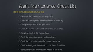  Grease all the bearings and moving parts.
 Check the bearing bolts and replace them if necessary.
 Change the gear oil of the gear boxes.
 Check the rubber coating of the fixation & drive rollers.
 Complete check of the cooling Plant.
 Check the spray rings, piping and armatures.
 Check the pneumatic piping for proper connection.
 Check and retighten the electric connections of machine.
 Replace the chains and the chain wheels of the drives.
 