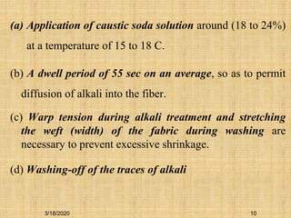 10
(a) Application of caustic soda solution around (18 to 24%)
at a temperature of 15 to 18 C.
(b) A dwell period of 55 sec on an average, so as to permit
diffusion of alkali into the fiber.
(c) Warp tension during alkali treatment and stretching
the weft (width) of the fabric during washing are
necessary to prevent excessive shrinkage.
(d) Washing-off of the traces of alkali
3/18/2020
 