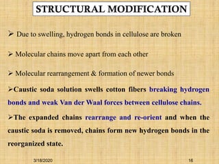 STRUCTURAL MODIFICATION
 Due to swelling, hydrogen bonds in cellulose are broken
 Molecular chains move apart from each other
 Molecular rearrangement & formation of newer bonds
Caustic soda solution swells cotton fibers breaking hydrogen
bonds and weak Van der Waal forces between cellulose chains.
The expanded chains rearrange and re-orient and when the
caustic soda is removed, chains form new hydrogen bonds in the
reorganized state.
3/18/2020 16
 