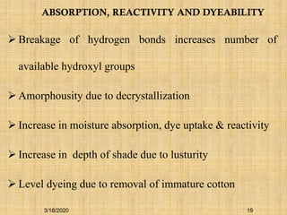 ABSORPTION, REACTIVITY AND DYEABILITY
 Breakage of hydrogen bonds increases number of
available hydroxyl groups
 Amorphousity due to decrystallization
 Increase in moisture absorption, dye uptake & reactivity
 Increase in depth of shade due to lusturity
 Level dyeing due to removal of immature cotton
3/18/2020 19
 