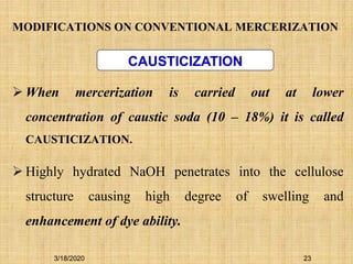 MODIFICATIONS ON CONVENTIONAL MERCERIZATION
 When mercerization is carried out at lower
concentration of caustic soda (10 – 18%) it is called
CAUSTICIZATION.
 Highly hydrated NaOH penetrates into the cellulose
structure causing high degree of swelling and
enhancement of dye ability.
CAUSTICIZATION
3/18/2020 23
 